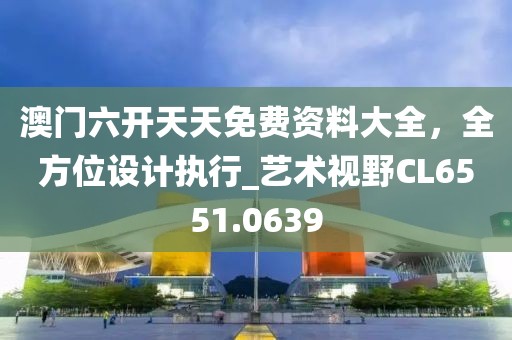 澳門六開天天免費(fèi)資料大全，全方位設(shè)計(jì)執(zhí)行_藝術(shù)視野CL6551.0639