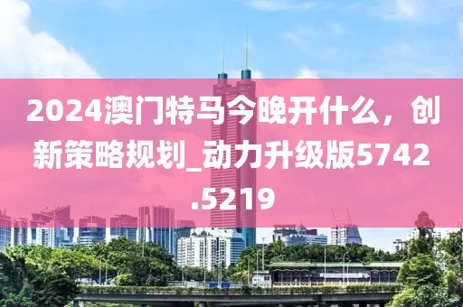 2024澳門特馬今晚開什么，創(chuàng)新策略規(guī)劃_動(dòng)力升級(jí)版5742.5219