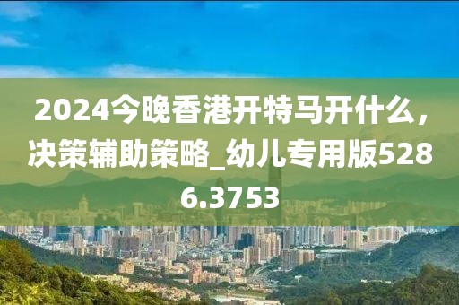 2024今晚香港開(kāi)特馬開(kāi)什么，決策輔助策略_幼兒專(zhuān)用版5286.3753