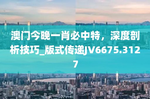 澳門今晚一肖必中特，深度剖析技巧_版式傳遞JV6675.3127