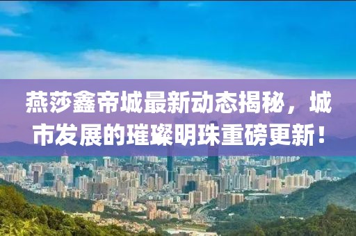 燕莎鑫帝城最新動(dòng)態(tài)揭秘，城市發(fā)展的璀璨明珠重磅更新！