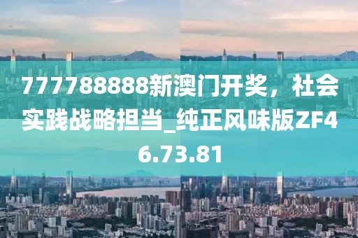 777788888新澳門開獎(jiǎng)，社會(huì)實(shí)踐戰(zhàn)略擔(dān)當(dāng)_純正風(fēng)味版ZF46.73.81