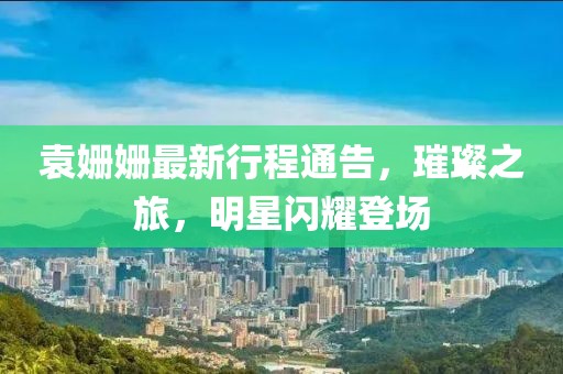 袁姍姍最新行程通告，璀璨之旅，明星閃耀登場