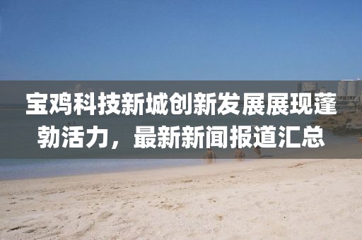 寶雞科技新城創(chuàng)新發(fā)展展現(xiàn)蓬勃活力，最新新聞報道匯總