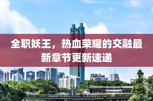 全職妖王，熱血榮耀的交融最新章節(jié)更新速遞