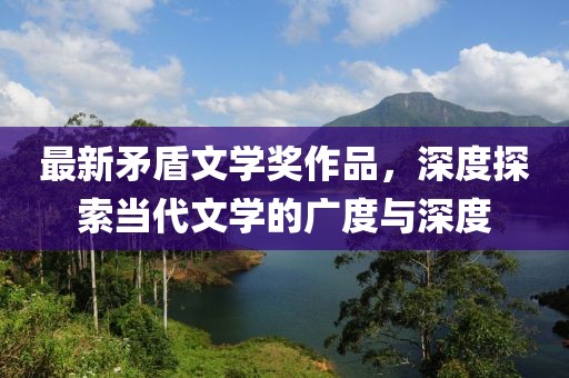 最新矛盾文學(xué)獎作品，深度探索當(dāng)代文學(xué)的廣度與深度