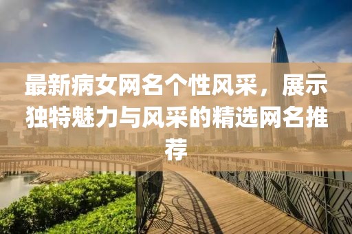 最新病女網(wǎng)名個性風(fēng)采，展示獨特魅力與風(fēng)采的精選網(wǎng)名推薦