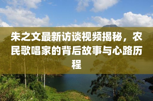 朱之文最新訪談視頻揭秘，農(nóng)民歌唱家的背后故事與心路歷程