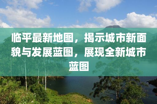 臨平最新地圖，揭示城市新面貌與發(fā)展藍(lán)圖，展現(xiàn)全新城市藍(lán)圖