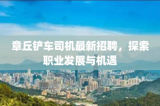 章丘鏟車司機(jī)最新招聘，探索職業(yè)發(fā)展與機(jī)遇