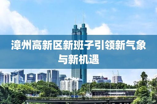 漳州高新區(qū)新班子引領(lǐng)新氣象與新機遇