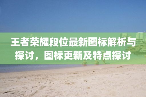 王者榮耀段位最新圖標(biāo)解析與探討，圖標(biāo)更新及特點(diǎn)探討