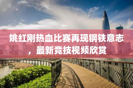 姚紅剛熱血比賽再現(xiàn)鋼鐵意志，最新競技視頻欣賞