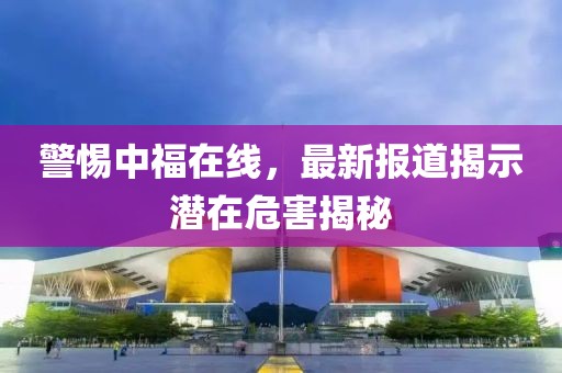 警惕中福在線，最新報(bào)道揭示潛在危害揭秘