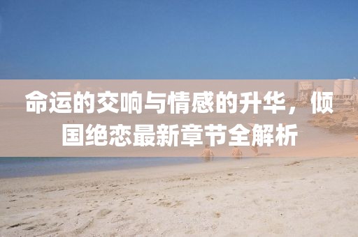 命運的交響與情感的升華，傾國絕戀最新章節(jié)全解析