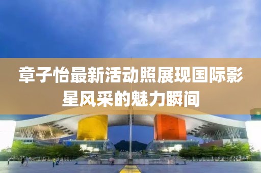 章子怡最新活動(dòng)照展現(xiàn)國際影星風(fēng)采的魅力瞬間