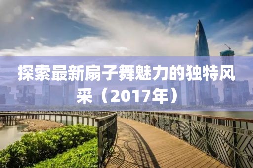 探索最新扇子舞魅力的獨(dú)特風(fēng)采（2017年）