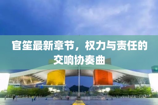 官笙最新章節(jié)，權(quán)力與責(zé)任的交響協(xié)奏曲
