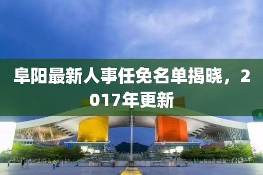 阜陽(yáng)最新人事任免名單揭曉，2017年更新