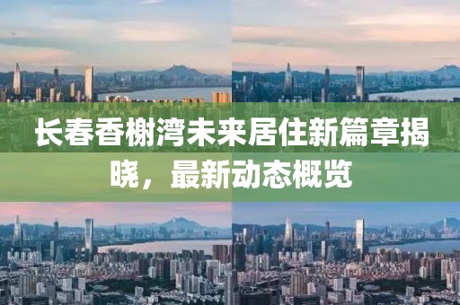 長春香榭灣未來居住新篇章揭曉，最新動態(tài)概覽