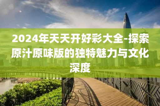 2024年天天開好彩大全-探索原汁原味版的獨特魅力與文化深度