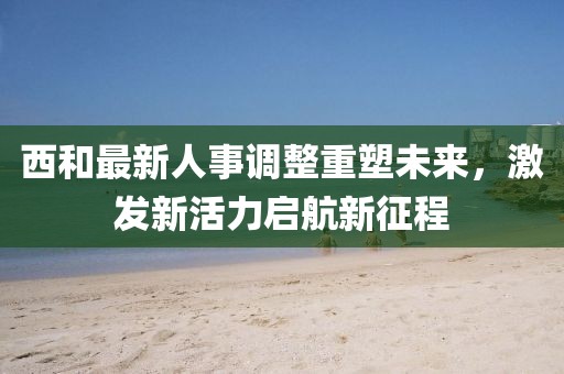 西和最新人事調(diào)整重塑未來，激發(fā)新活力啟航新征程