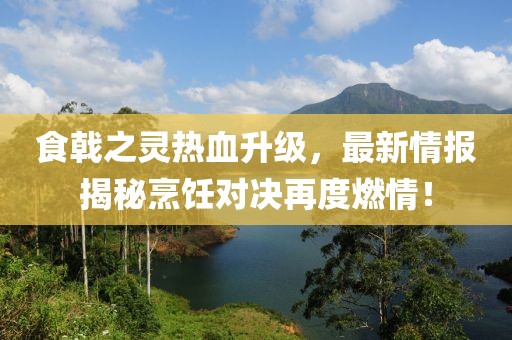 食戟之靈熱血升級，最新情報揭秘烹飪對決再度燃情！