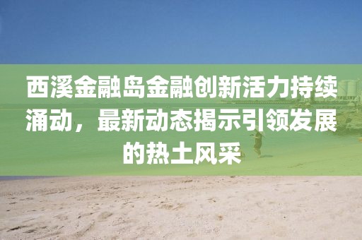 西溪金融島金融創(chuàng)新活力持續(xù)涌動，最新動態(tài)揭示引領發(fā)展的熱土風采