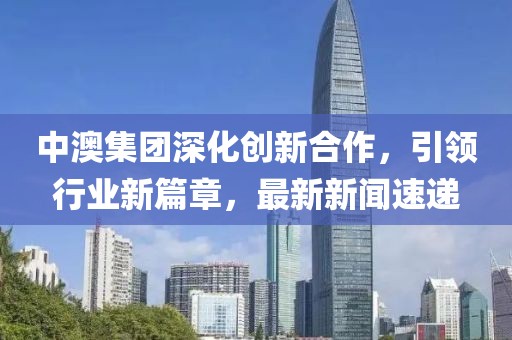 中澳集團深化創(chuàng)新合作，引領行業(yè)新篇章，最新新聞速遞