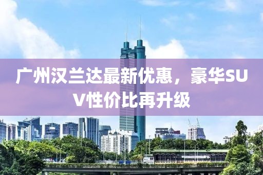 廣州漢蘭達(dá)最新優(yōu)惠，豪華SUV性價比再升級