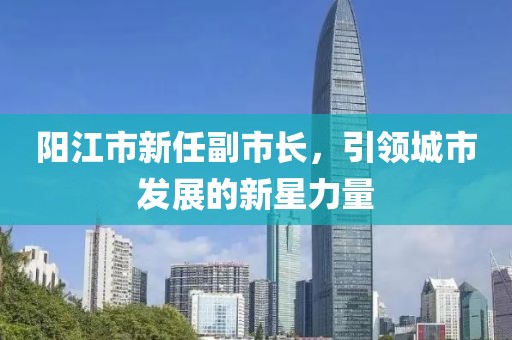陽(yáng)江市新任副市長(zhǎng)，引領(lǐng)城市發(fā)展的新星力量