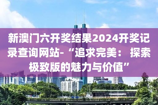 新澳門(mén)六開(kāi)獎(jiǎng)結(jié)果2024開(kāi)獎(jiǎng)記錄查詢(xún)網(wǎng)站-“追求完美： 探索極致版的魅力與價(jià)值”