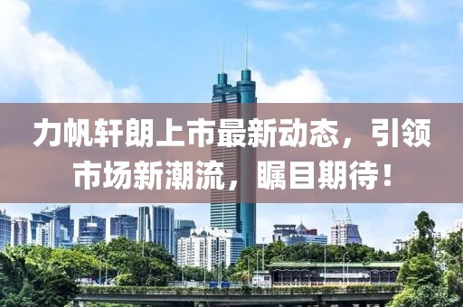 力帆軒朗上市最新動(dòng)態(tài)，引領(lǐng)市場(chǎng)新潮流，矚目期待！