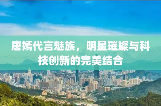唐嫣代言魅族，明星璀璨與科技創(chuàng)新的完美結(jié)合