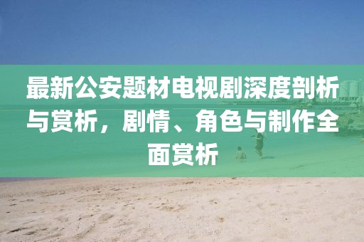 最新公安題材電視劇深度剖析與賞析，劇情、角色與制作全面賞析