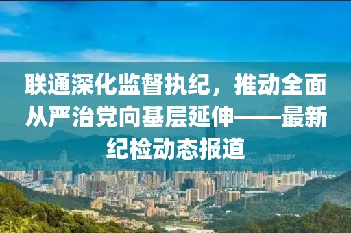 聯(lián)通深化監(jiān)督執(zhí)紀(jì)，推動全面從嚴(yán)治黨向基層延伸——最新紀(jì)檢動態(tài)報道