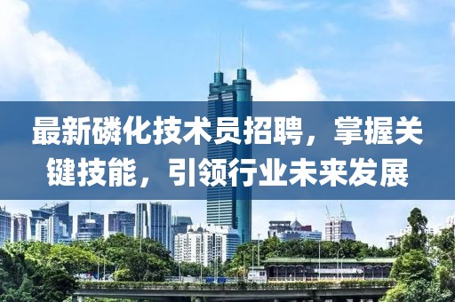 最新磷化技術(shù)員招聘，掌握關(guān)鍵技能，引領(lǐng)行業(yè)未來(lái)發(fā)展