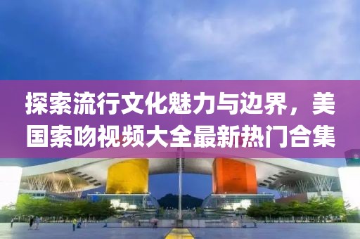 探索流行文化魅力與邊界，美國索吻視頻大全最新熱門合集