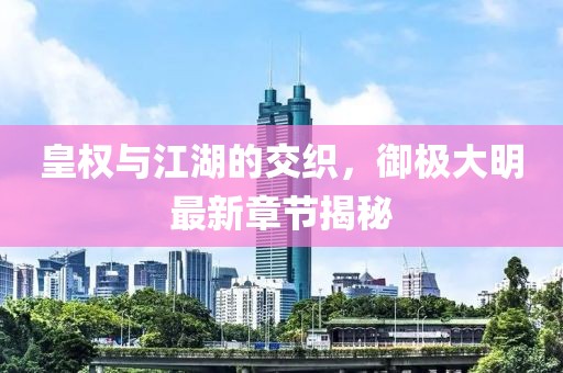 皇權與江湖的交織，御極大明最新章節(jié)揭秘