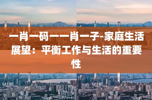 一肖一碼一一肖一子-家庭生活展望：平衡工作與生活的重要性