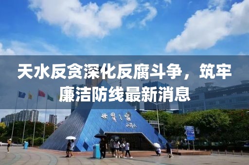 天水反貪深化反腐斗爭，筑牢廉潔防線最新消息