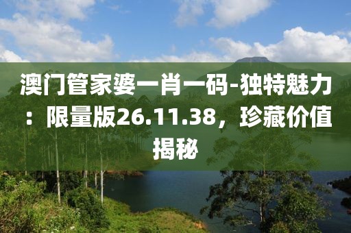 澳門管家婆一肖一碼-獨(dú)特魅力：限量版26.11.38，珍藏價值揭秘