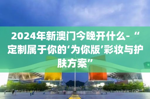 2024年新澳門今晚開什么-“定制屬于你的‘為你版’彩妝與護(hù)膚方案”