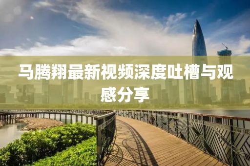 馬騰翔最新視頻深度吐槽與觀感分享