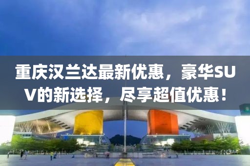 重慶漢蘭達(dá)最新優(yōu)惠，豪華SUV的新選擇，盡享超值優(yōu)惠！
