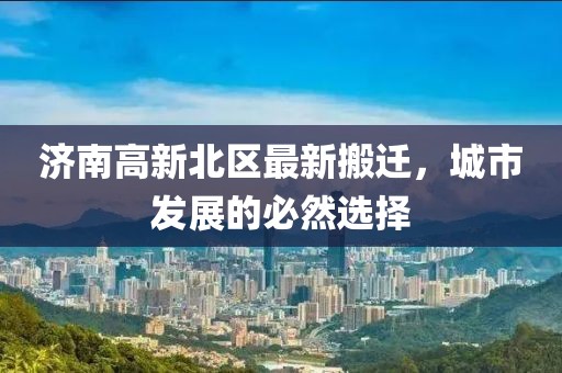 濟(jì)南高新北區(qū)最新搬遷，城市發(fā)展的必然選擇