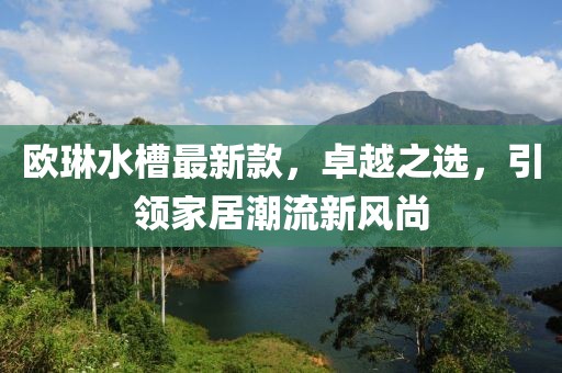 歐琳水槽最新款，卓越之選，引領(lǐng)家居潮流新風(fēng)尚
