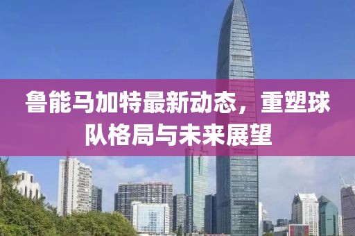 魯能馬加特最新動(dòng)態(tài)，重塑球隊(duì)格局與未來展望