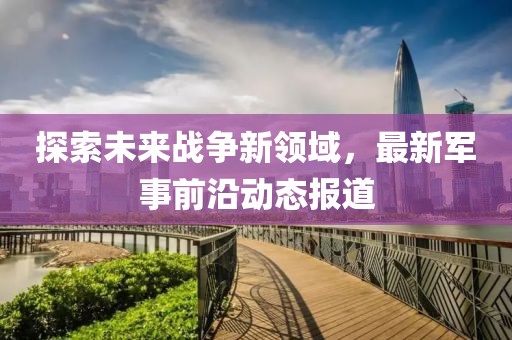探索未來戰(zhàn)爭新領(lǐng)域，最新軍事前沿動態(tài)報道