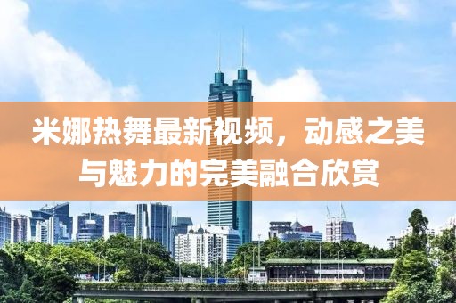 米娜熱舞最新視頻，動感之美與魅力的完美融合欣賞